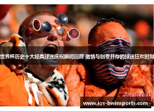 世界杯历史十大经典球迷庆祝瞬间回顾 激情与创意并存的球迷狂欢时刻