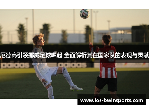 厄德高引领挪威足球崛起 全面解析其在国家队的表现与贡献
