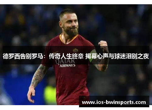 德罗西告别罗马：传奇人生终章 揭幕心声与球迷泪别之夜