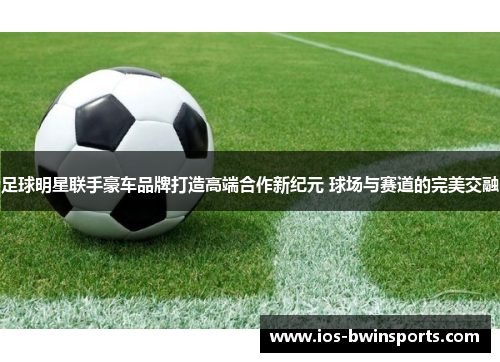 足球明星联手豪车品牌打造高端合作新纪元 球场与赛道的完美交融