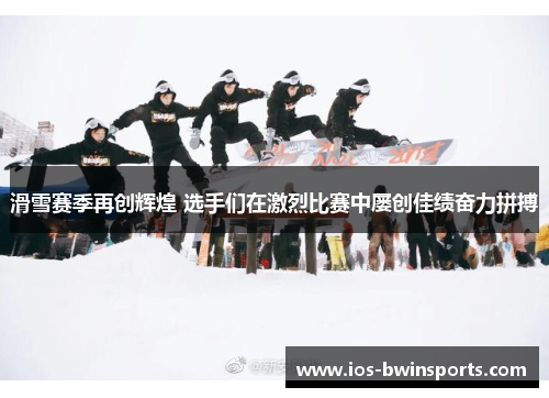 滑雪赛季再创辉煌 选手们在激烈比赛中屡创佳绩奋力拼搏