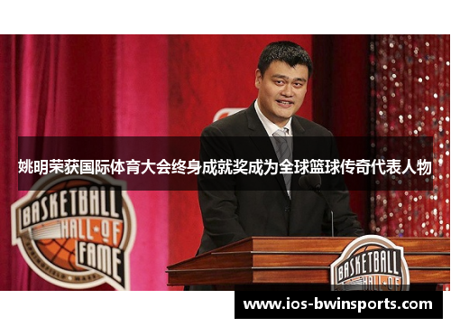 姚明荣获国际体育大会终身成就奖成为全球篮球传奇代表人物
