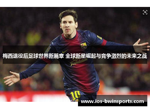 梅西退役后足球世界新篇章 全球新星崛起与竞争激烈的未来之战