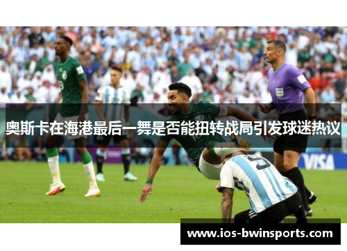 奥斯卡在海港最后一舞是否能扭转战局引发球迷热议