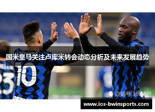 国米皇马关注卢库米转会动态分析及未来发展趋势