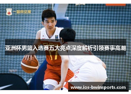 亚洲杯男篮入选赛五大亮点深度解析引领赛事高潮