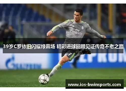 39岁C罗依旧闪耀绿茵场 精彩进球回顾见证传奇不老之路