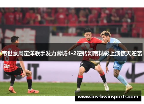 韦世豪周定洋联手发力蓉城4-2逆转河南精彩上演惊天逆袭