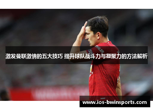 激发曼联激情的五大技巧 提升球队战斗力与凝聚力的方法解析