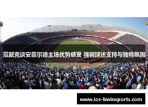 范戴克谈安菲尔德主场优势感受 强调球迷支持与独特氛围